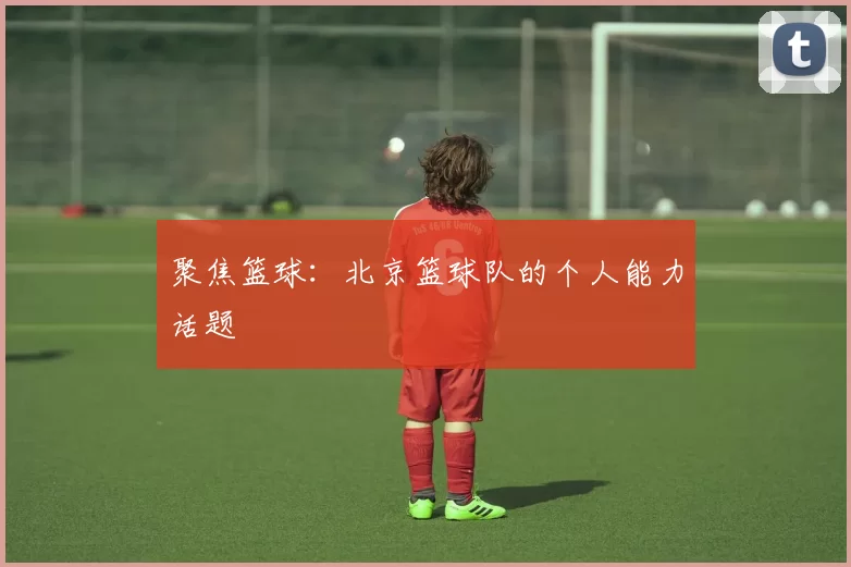 聚焦篮球：北京篮球队的个人能力话题