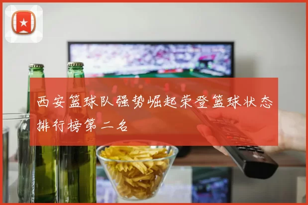 西安篮球队强势崛起荣登篮球状态排行榜第二名