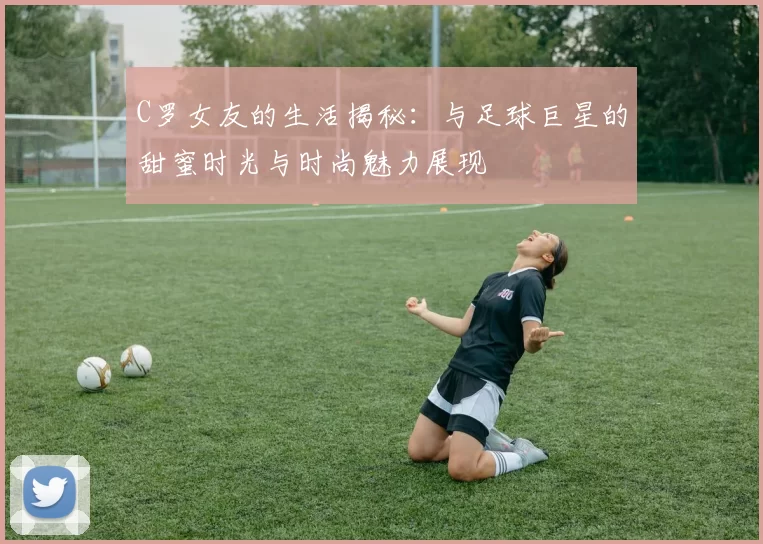 C罗女友的生活揭秘：与足球巨星的甜蜜时光与时尚魅力展现