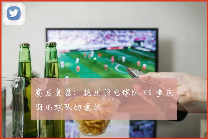赛后复盘：杭州羽毛球队 vs 重庆羽毛球队的意识