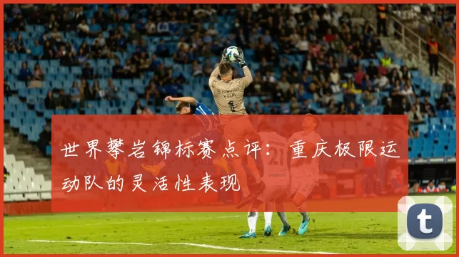 世界攀岩锦标赛点评：重庆极限运动队的灵活性表现