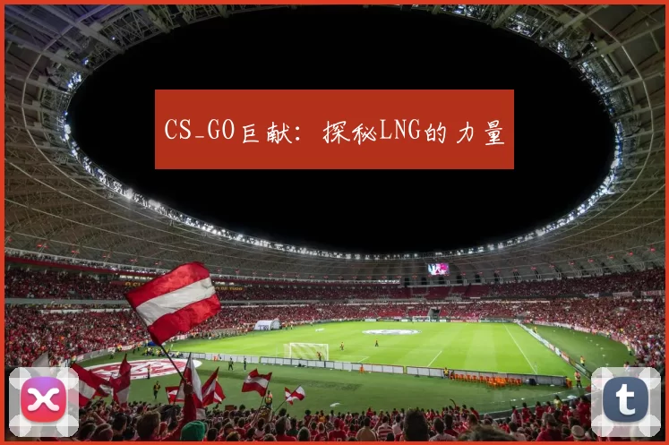 CS_GO巨献：探秘LNG的力量
