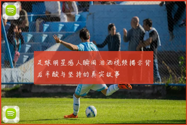 足球明星感人瞬间泪洒视频揭示背后辛酸与坚持的真实故事