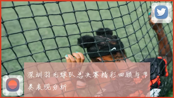 深圳羽毛球队总决赛精彩回顾与节奏表现分析