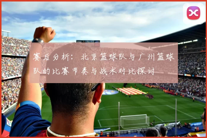 赛后分析：北京篮球队与广州篮球队的比赛节奏与战术对比探讨