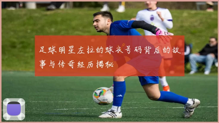 足球明星左拉的球衣号码背后的故事与传奇经历揭秘